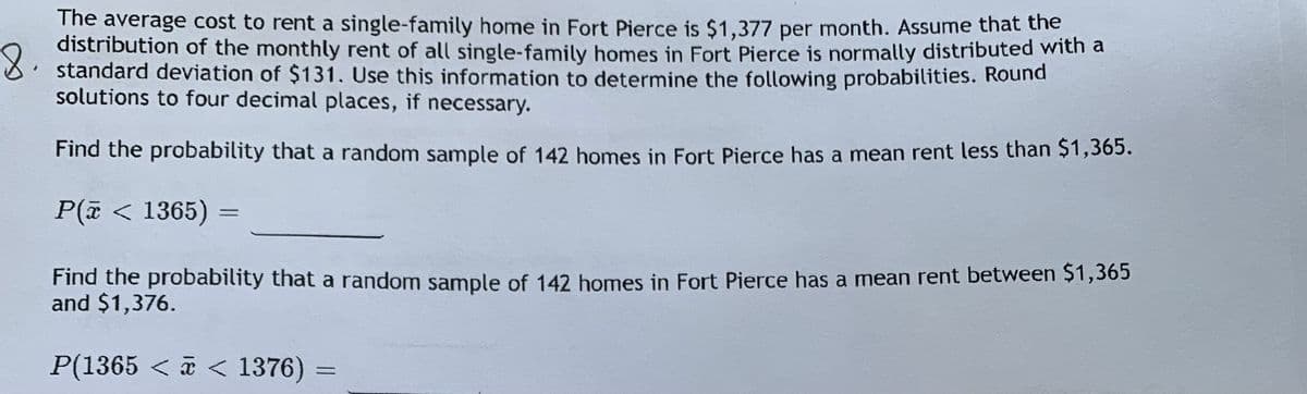 The average cost to rent a single-family home in Fort Pierce is $1,377 per month. Assume that the
distribution of the monthly rent of all single-family homes in Fort Pierce is normally distributed with a
8: standard deviation of $131. Use this information to determine the following probabilities. Round
solutions to four decimal places, if necessary.
Find the probability that a random sample of 142 homes in Fort Pierce has a mean rent less than Ş1,365.
P(i < 1365) =
%3D
Find the probability that a random sample of 142 homes in Fort Pierce has a mean rent between $1,365
and $1,376.
P(1365 < a < 1376)
%3D
