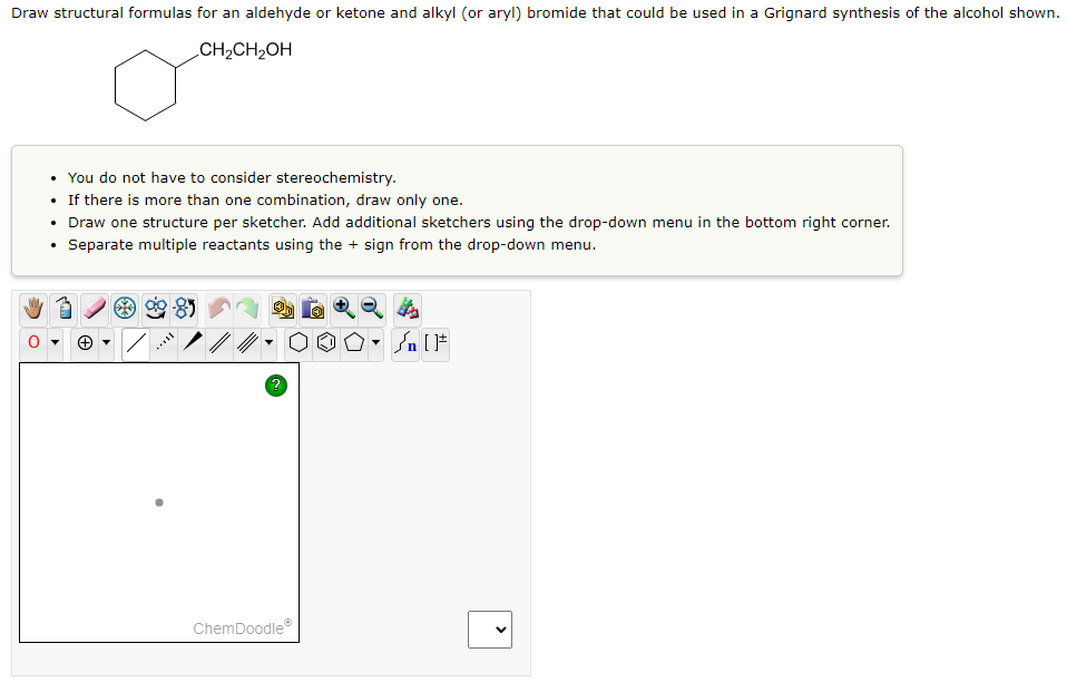 Draw structural formulas for an aldehyde or ketone and alkyl (or aryl) bromide that could be used in a Grignard synthesis of the alcohol shown.
CH₂CH₂OH
• You do not have to consider stereochemistry.
• If there is more than one combination, draw only one.
• Draw one structure per sketcher. Add additional sketchers using the drop-down menu in the bottom right corner.
Separate multiple reactants using the + sign from the drop-down menu.
?
ChemDoodleⓇ
[F
<