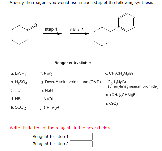 Specify the reagent you would use in each step of the following synthesis:
a. LIAIH4
b. H₂SO4
c. HCI
d. HBr
e. SOCI₂
step 1
step 2
Reagents Available
f. PBr3
k. CH3CH₂MgBr
g. Dess-Martin periodinane (DMP) 1. C6H5MgBr
h. NaH
i. NaOH
j. CH3MgBr
(phenylmagnesium bromide)
m. (CH3)2CHMgBr
n. CrO3
Write the letters of the reagents in the boxes below.
Reagent for step 1
Reagent for step 2