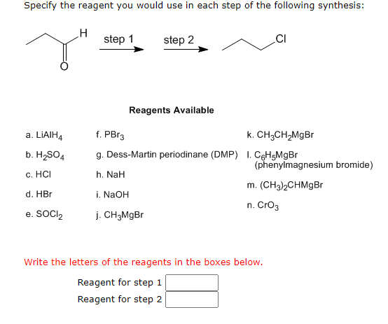 Specify the reagent you would use in each step of the following synthesis:
a. LIAIH4
b. H₂SO4
c. HCI
d. HBr
e. SOCI2
H
step 1
step 2
Reagents Available
CI
f. PBr3
k. CH3CH₂MgBr
g. Dess-Martin periodinane (DMP) 1. C6H5MgBr
h. NaH
i. NaOH
j. CH3MgBr
(phenylmagnesium bromide)
m. (CH3)2CHMgBr
n. CrO3
Write the letters of the reagents in the boxes below.
Reagent for step 1
Reagent for step 2
