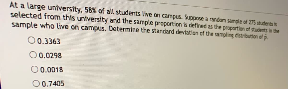 At a large university, 58% of all students live on campus. Suppose a random sample of 275 students is
selected from this university and the sample proportion is defined as the proportion of students in the
sample who live on campus. Determine the standard deviation of the sampling distribution of p.
0.3363
0.0298
O 0.0018
O 0.7405