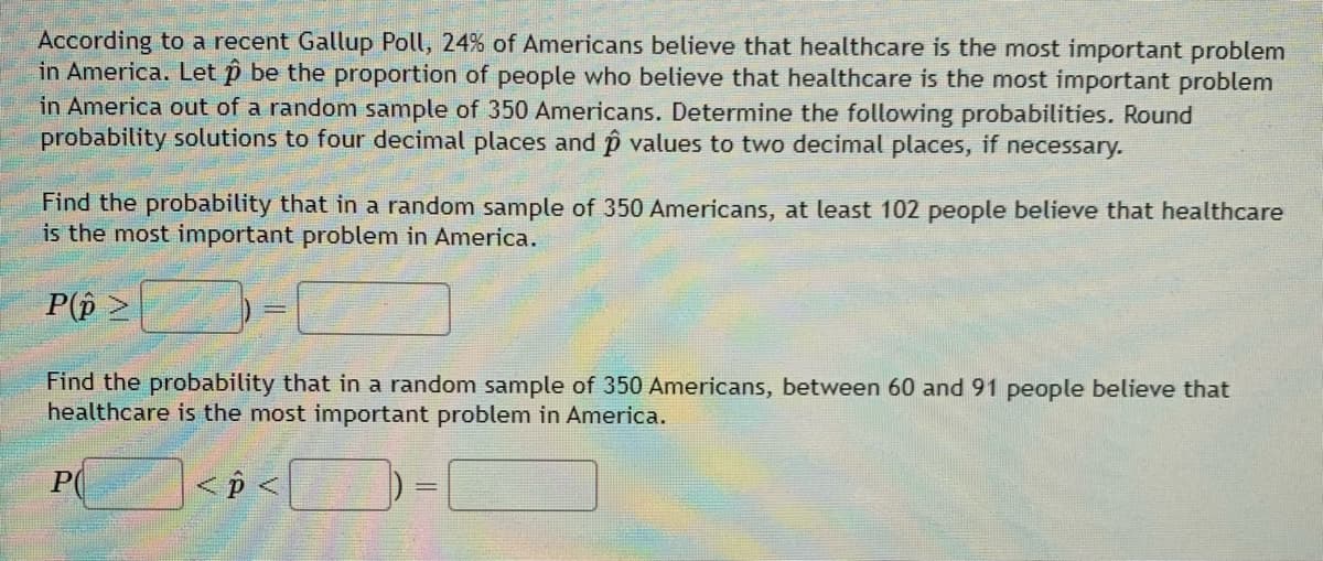 According to a recent Gallup Poll, 24% of Americans believe that healthcare is the most important problem
in America. Let ô be the proportion of people who believe that healthcare is the most important problem
in America out of a random sample of 350 Americans. Determine the following probabilities. Round
probability solutions to four decimal places and p values to two decimal places, if necessary.
Find the probability that in a random sample of 350 Americans, at least 102 people believe that healthcare
is the most important problem in America.
P(p >
Find the probability that in a random sample of 350 Americans, between 60 and 91 people believe that
healthcare is the most important problem in America.
P
< p <