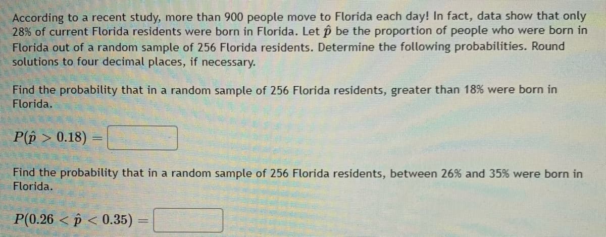According to a recent study, more than 900 people move to Florida each day! In fact, data show that only
28% of current Florida residents were born in Florida. Let p be the proportion of people who were born in
Florida out of a random sample of 256 Florida residents. Determine the following probabilities. Round
solutions to four decimal places, if necessary.
Find the probability that in a random sample of 256 Florida residents, greater than 18% were born in
Florida.
P(p > 0.18)
Find the probability that in a random sample of 256 Florida residents, between 26% and 35% were born in
Florida.
P(0.26 < p < 0.35)