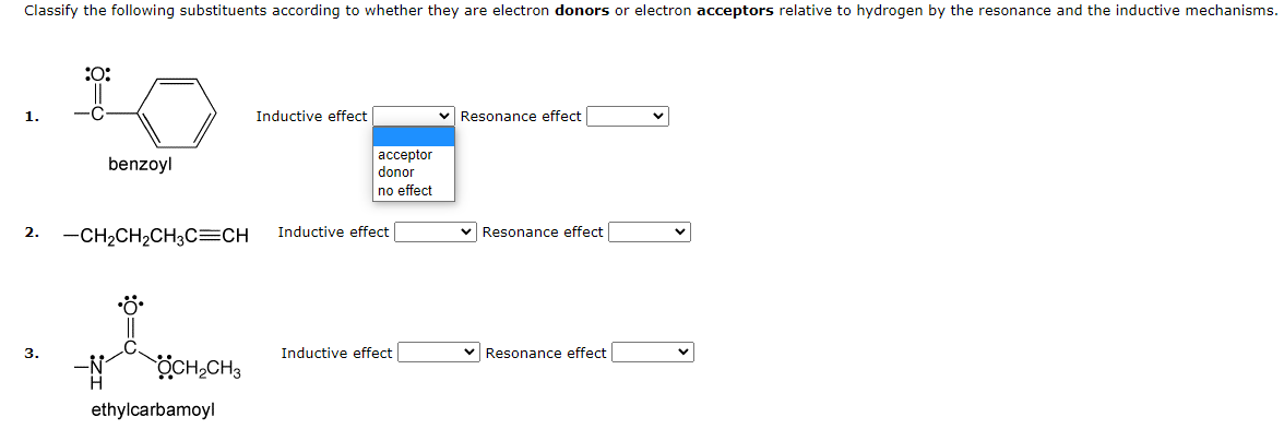 Classify the following substituents according to whether they are electron donors or electron acceptors relative to hydrogen by the resonance and the inductive mechanisms.
1.
2.
3.
:O:
benzoyl
-CH₂CH₂CH3C=CH
OCH₂CH3
ethylcarbamoyl
Inductive effect
acceptor
donor
no effect
Inductive effect
Inductive effect
Resonance effect
✓ Resonance effect
✓ Resonance effect