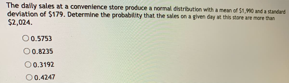 The daily sales at a convenience store produce a normal distribution with a mean of $1,990 and a standard
deviation of $179. Determine the probability that the sales on a given day at this store are more than
$2,024.
O 0.5753
O 0.8235
00.3192
O 0.4247