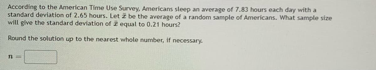 According to the American Time Use Survey, Americans sleep an average of 7.83 hours each day with a
standard deviation of 2.65 hours. Let be the average of a random sample of Americans. What sample size
will give the standard deviation of equal to 0.21 hours?
Round the solution up to the nearest whole number, if necessary.
n=