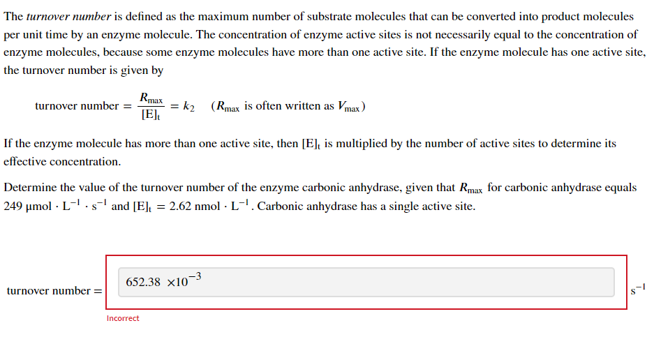 The turnover number is defined as the maximum number of substrate molecules that can be converted into product molecules
per unit time by an enzyme molecule. The concentration of enzyme active sites is not necessarily equal to the concentration of
enzyme molecules, because some enzyme molecules have more than one active site. If the enzyme molecule has one active site,
the turnover number is given by
turnover number =
Rmax
[E]t
turnover number =
=
k2
If the enzyme molecule has more than one active site, then [E], is multiplied by the number of active sites to determine its
effective concentration.
Determine the value of the turnover number of the enzyme carbonic anhydrase, given that Rmax for carbonic anhydrase equals
249 µmol · L¯¹. s¯¹ and [E], = 2.62 nmol · L-¹. Carbonic anhydrase has a single active site.
Incorrect
(Rmax is often written as Vmax)
652.38 x10-3
8-1