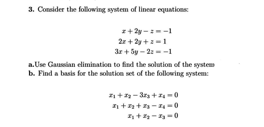 3. Consider the following system of linear equations:
x + 2y – z = -1
2.x + 2y + z = 1
Зх + 5у — 2х
= -1
|
a. Use Gaussian elimination to find the solution of the system
b. Find a basis for the solution set of the following system:
Xi + 22 – 3x3 + 24
= 0
xi + 22 + x3 – x4 = 0
%3|
X1 + x2 – 23 = 0
