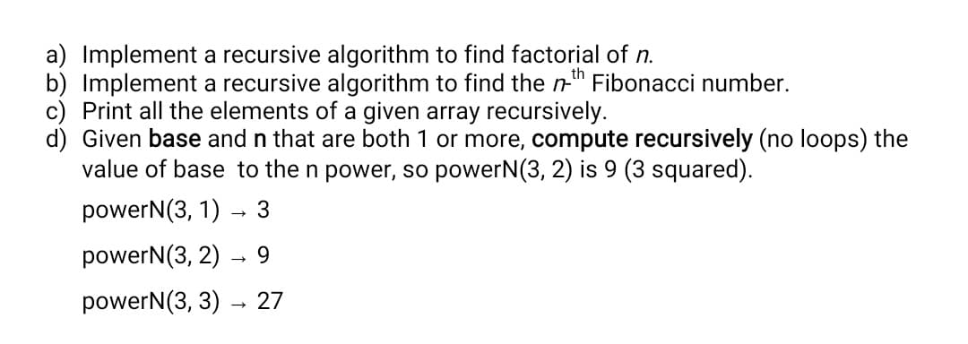 a) Implement a recursive algorithm to find factorial of n.
b) Implement a recursive algorithm to find the n-" Fibonacci number.
c) Print all the elements of a given array recursively.
d) Given base and n that are both 1 or more, compute recursively (no loops) the
value of base to the n power, so powerN(3, 2) is 9 (3 squared).
powerN(3, 1) – 3
powerN(3, 2)
9.
powerN(3, 3)
27
