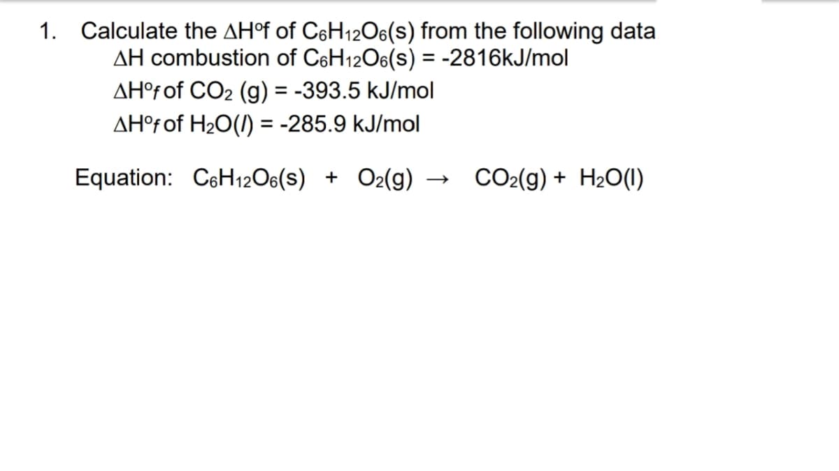 1. Calculate the AH°f of C6H12O6(s) from the following data
AH combustion of C6H12O6(s) = -2816kJ/mol
AH°f of CO₂ (g) = -393.5 kJ/mol
AH°f of H₂O(/) = -285.9 kJ/mol
Equation: C6H12O6(s) + O2(g) →
CO₂(g) + H₂O(1)