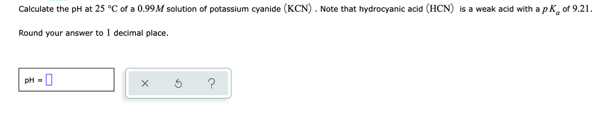Calculate the pH at 25 °C of a 0.99M solution of potassium cyanide (KCN). Note that hydrocyanic acid (HCN) is a weak acid with a p K, of 9.21.
Round your answer to 1 decimal place.
pH = |
?
