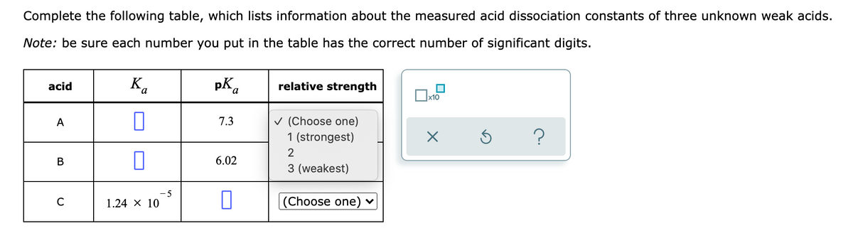 Complete the following table, which lists information about the measured acid dissociation constants of three unknown weak acids.
Note: be sure each number you put in the table has the correct number of significant digits.
K.
pK.
pka
acid
relative strength
x10
v (Choose one)
1 (strongest)
A
7.3
2
В
6.02
3 (weakest)
-5
C
1.24 X 10
(Choose one) ♥
