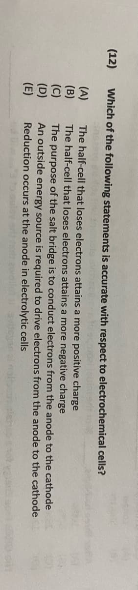 (12)
Which of the following statements is accurate with respect to electrochemical cells?
The half-cell that loses electrons attains a more positive charge
The half-cell that loses electrons attains a more negative charge
to
The purpose of the salt bridge is to conduct electrons from the anode
An outside energy source is required to drive electrons from the anode
Reduction occurs at the anode in electrolytic cells
the cathode
to the cathode
(A) (B) (C) (D) (三)