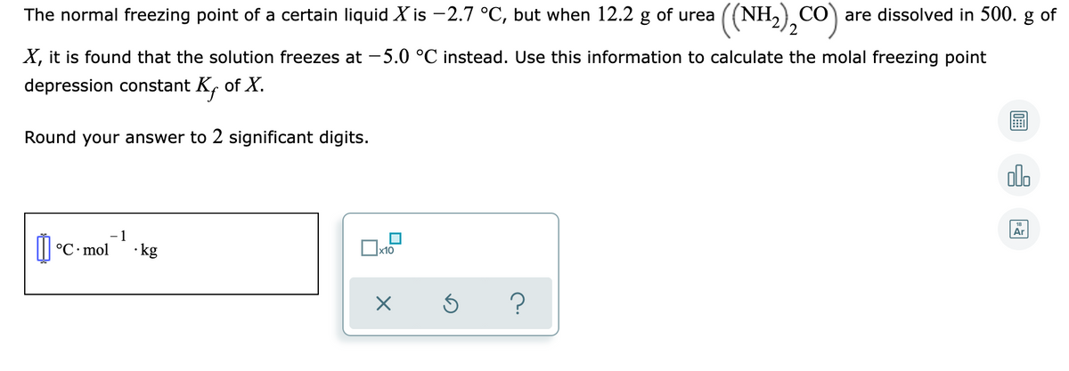 The normal freezing point of a certain liquid X is -2.7 °C, but when 12.2 g of urea
(NH,) CÓ) are dissolved in 500. g of
X, it is found that the solution freezes at -5.0 °C instead. Use this information to calculate the molal freezing point
depression constant K, of X.
Round your answer to 2 significant digits.
olo
Ar
- 1
II °C• mol
· kg
x10

