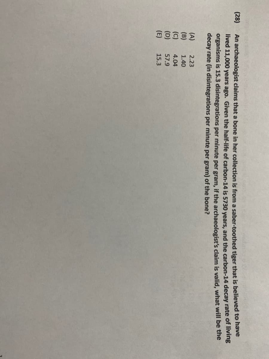 (28)
An archaeologist claims that a bone in her collection is from a saber-toothed tiger that is believed to have
lived 11,000 years ago. Given the half-life of carbon-14 is 5730 years, and the carbon-14 decay rate of living
organisms is 15.3 disintegrations per minute per gram, if the archaeologist's claim is valid, what will be the
decay rate (in disintegrations per minute per gram) of the bone?
(A)
2.23
(B)
1.40
(C)
4.04
(D)
57.9
(E)
15.3
