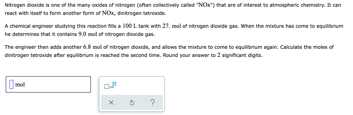 Nitrogen dioxide is one of the many oxides of nitrogen (often collectively called "NOx") that are of interest to atmospheric chemistry. It can
react with itself to form another form of NOx, dinitrogen tetroxide.
A chemical engineer studying this reaction fills a 100 L tank with 27. mol of nitrogen dioxide gas. When the mixture has come to equilibrium
he determines that it contains 9.0 mol of nitrogen dioxide gas.
The engineer then adds another 6.8 mol of nitrogen dioxide, and allows the mixture to come to equilibrium again. Calculate the moles of
dinitrogen tetroxide after equilibrium is reached the second time. Round your answer to 2 significant digits.
mol
x10
