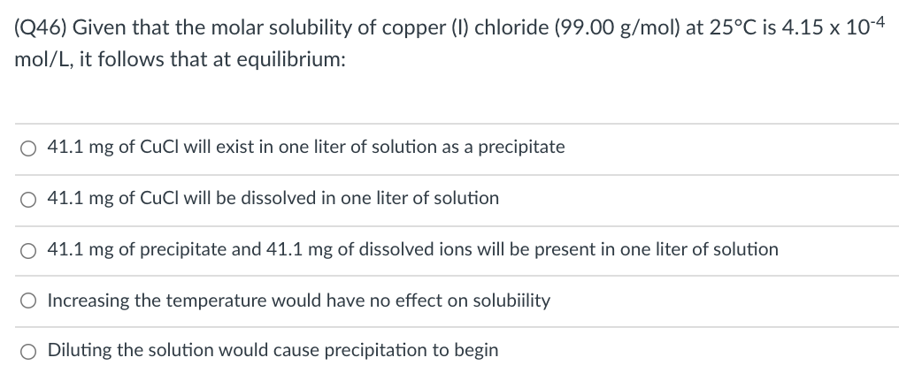 (Q46) Given that the molar solubility of copper (1) chloride (99.00 g/mol) at 25°C is 4.15 x 10-4
mol/L, it follows that at equilibrium:
O 41.1 mg of CuCl will exist in one liter of solution as a precipitate
41.1 mg of CuCl will be dissolved in one liter of solution
O 41.1 mg of precipitate and 41.1 mg of dissolved ions will be present in one liter of solution
O Increasing the temperature would have no effect on solubiility
O Diluting the solution would cause precipitation to begin
