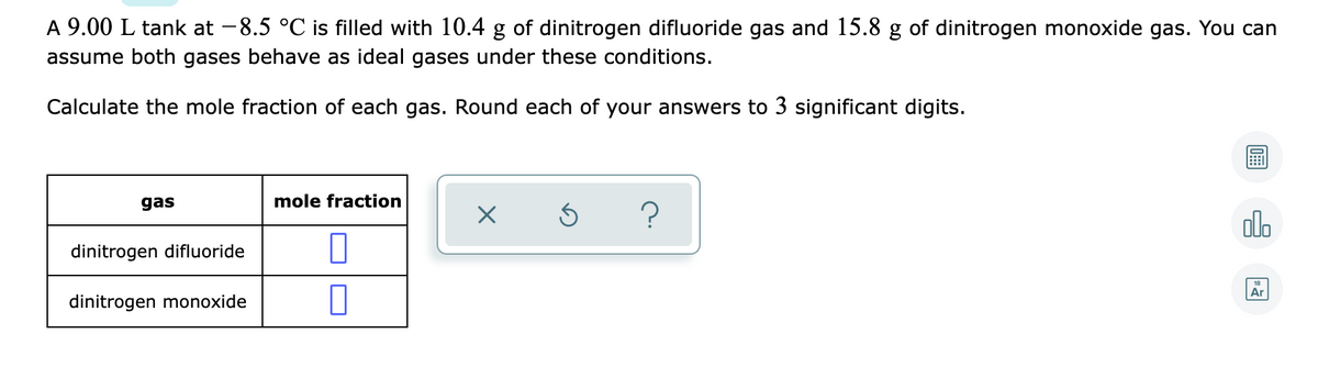 A 9.00 L tank at -8.5 °C is filled with 10.4 g of dinitrogen difluoride gas and 15.8 g of dinitrogen monoxide gas. You can
assume both gases behave as ideal gases under these conditions.
Calculate the mole fraction of each gas. Round each of your answers to 3 significant digits.
gas
mole fraction
?
olo
dinitrogen difluoride
18
Ar
dinitrogen monoxide
