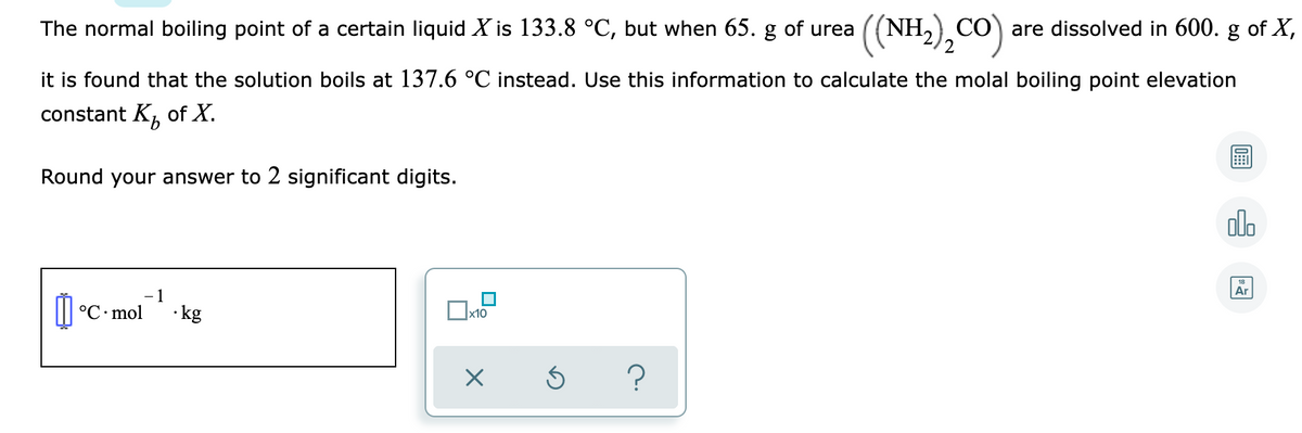 (NH,),CO)
The normal boiling point of a certain liquid X is 133.8 °C, but when 65. g of urea
CO are dissolved in 600. g of X,
it is found that the solution boils at 137.6 °C instead. Use this information to calculate the molal boiling point elevation
constant K, of X.
9.
Round your answer to 2 significant digits.
olo
Ar
- 1
°C mol
·kg
x10

