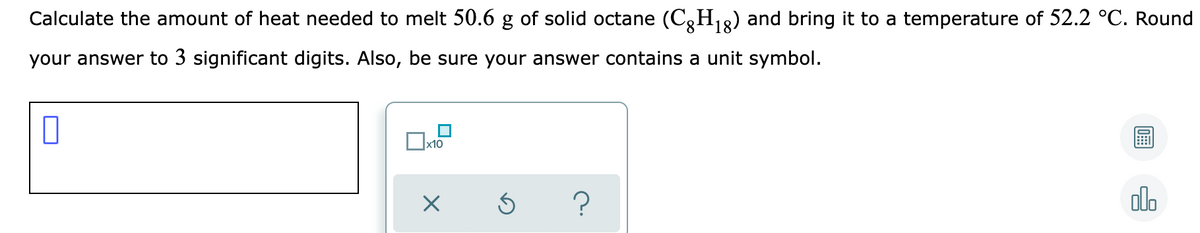 Calculate the amount of heat needed to melt 50.6 g of solid octane (C,H18) and bring it to a temperature of 52.2 °C. Round
your answer to 3 significant digits. Also, be sure your answer contains a unit symbol.
x10
?
olo
