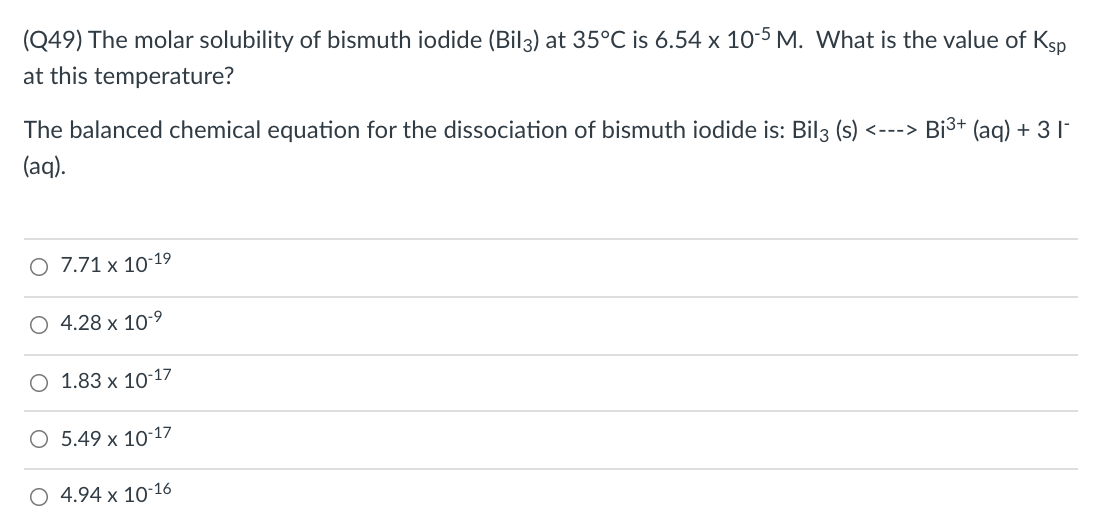 (Q49) The molar solubility of bismuth iodide (Bil3) at 35°C is 6.54 x 10-5 M. What is the value of Ksp
at this temperature?
The balanced chemical equation for the dissociation of bismuth iodide is: Bil3 (s)
<---> Bi3+ (ag) + 3 |-
(aq).
O 7.71 x 10-19
4.28 x 10-9
O 1.83 x 10-17
O 5.49 x 10-17
4.94 x 10-16
