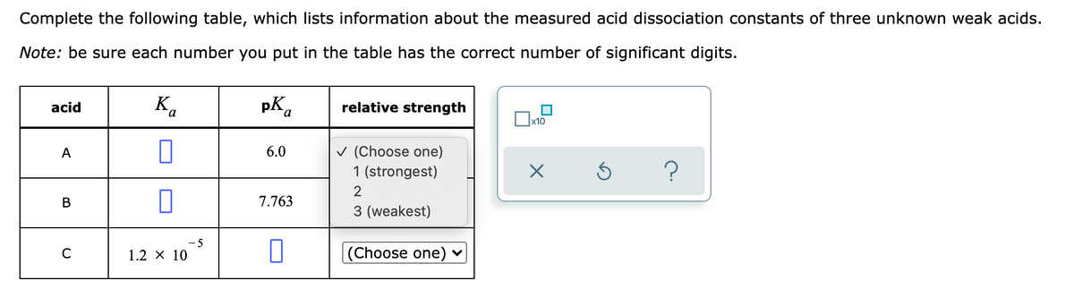 Complete the following table, which lists information about the measured acid dissociation constants of three unknown weak acids.
Note: be sure each number you put in the table has the correct number of significant digits.
K,
pK.
relative strength
acid
x10
v (Choose one)
1 (strongest)
A
6.0
В
7.763
3 (weakest)
C
1.2 x 10
|(Choose one) v
