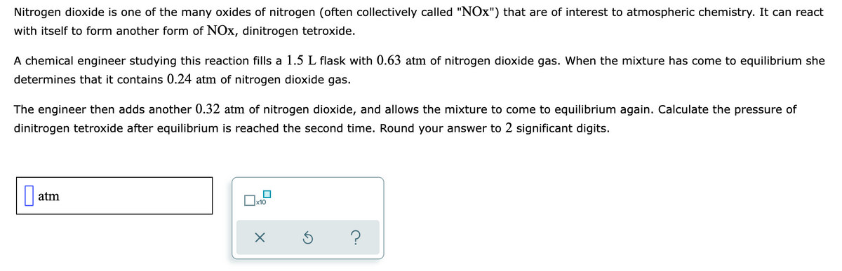 Nitrogen dioxide is one of the many oxides of nitrogen (often collectively called "NOx") that are of interest to atmospheric chemistry. It can react
with itself to form another form of NOx, dinitrogen tetroxide.
A chemical engineer studying this reaction fills a 1.5 L flask with 0.63 atm of nitrogen dioxide gas. When the mixture has come to equilibrium she
determines that it contains 0.24 atm of nitrogen dioxide gas.
The engineer then adds another 0.32 atm of nitrogen dioxide, and allows the mixture to come to equilibrium again. Calculate the pressure of
dinitrogen tetroxide after equilibrium is reached the second time. Round your answer to 2 significant digits.
atm
