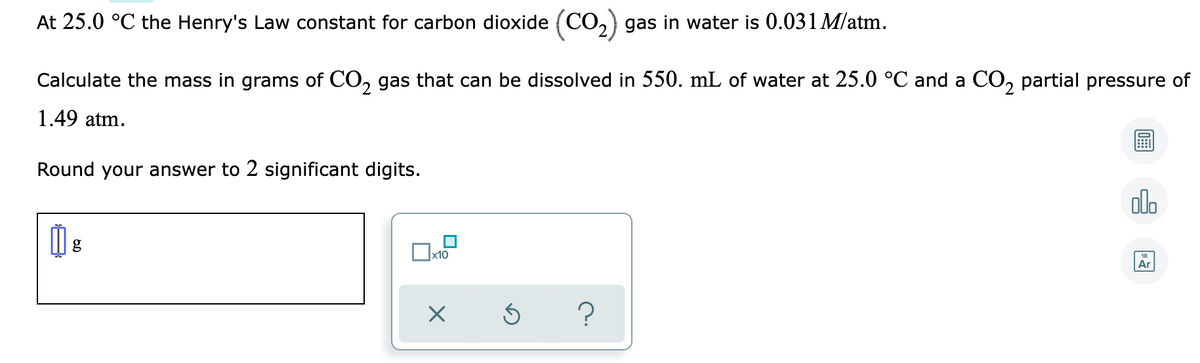 At 25.0 °C the Henry's Law constant for carbon dioxide (CO,) gas in water is 0.031 M/atm.
Calculate the mass in grams of CO, gas that can be dissolved in 550. mL of water at 25.0 °C and a CO, partial pressure of
1.49 atm.
Round your answer to 2 significant digits.
ol.
|x10
Ar
