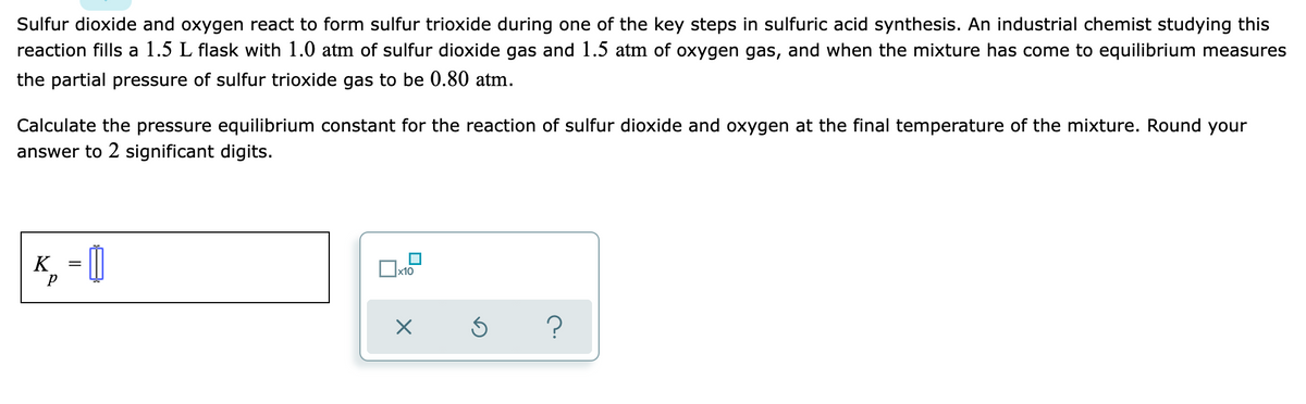 Sulfur dioxide and oxygen react to form sulfur trioxide during one of the key steps in sulfuric acid synthesis. An industrial chemist studying this
reaction fills a 1.5 L flask with 1.0 atm of sulfur dioxide gas and 1.5 atm of oxygen gas, and when the mixture has come to equilibrium measures
the partial pressure of sulfur trioxide gas to be 0.80 atm.
Calculate the pressure equilibrium constant for the reaction of sulfur dioxide and oxygen at the final temperature of the mixture. Round your
answer to 2 significant digits.
K,
x10
?

