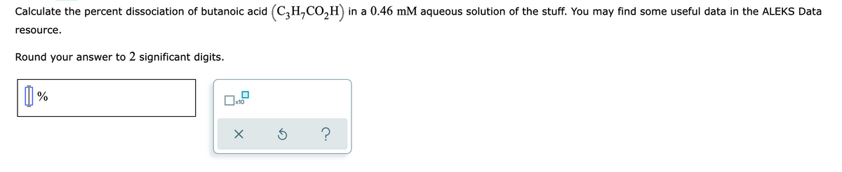 Calculate the percent dissociation of butanoic acid (C,H,CO,H) in a 0.46 mM aqueous solution of the stuff. You may find some useful data in the ALEKS Data
resource.
Round your answer to 2 significant digits.
| %
Ox10
