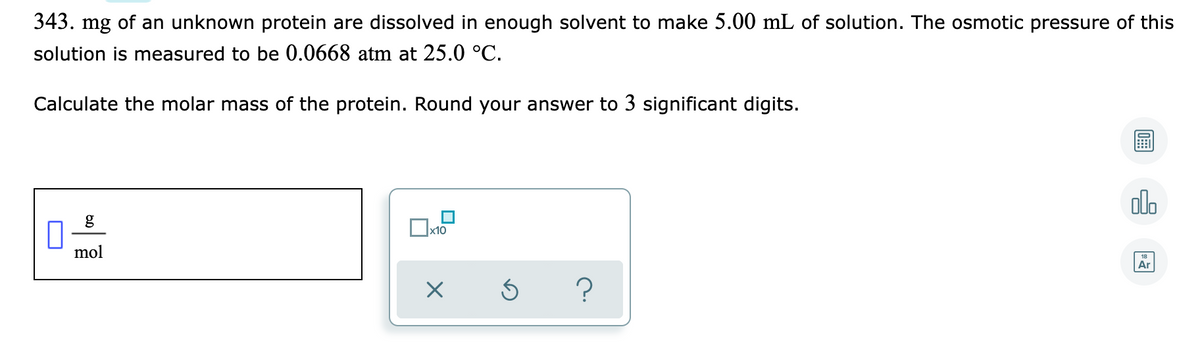 343. mg of an unknown protein are dissolved in enough solvent to make 5.00 mL of solution. The osmotic pressure of this
solution is measured to be 0.0668 atm at 25.0 °C.
Calculate the molar mass of the protein. Round your answer to 3 significant digits.
olo
x10
mol
Ar
