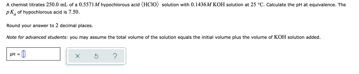 A chemist titrates 250.0 mL of a 0.5571M hypochlorous acid (HC1O) solution with 0.1436M KOH solution at 25 °C. Calculate the pH at equivalence. The
pK, of hypochlorous acid is 7.50.
Round your answer to 2 decimal places.
Note for advanced students: you may assume the total volume of the solution equals the initial volume plus the volume of KOH solution added.
pH = |

