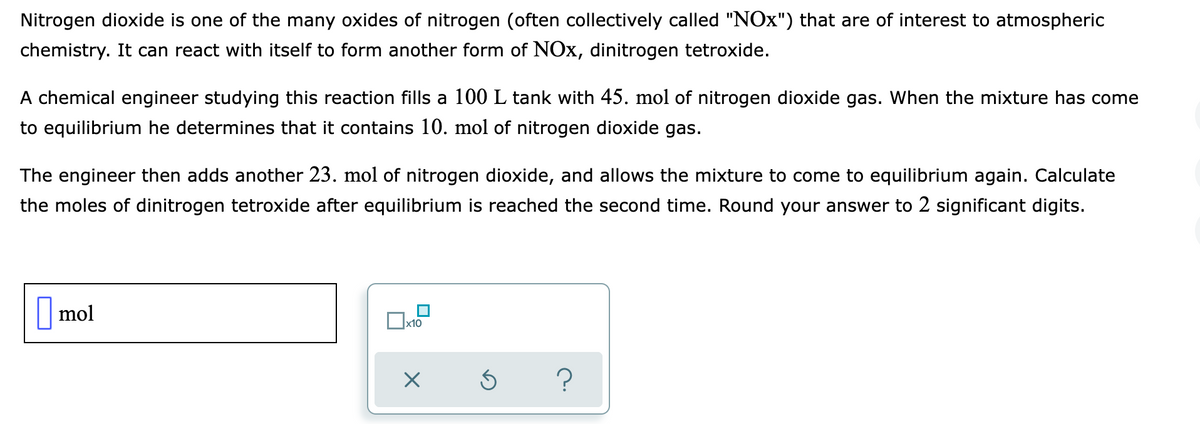 Nitrogen dioxide is one of the many oxides of nitrogen (often collectively called "NOx") that are of interest to atmospheric
chemistry. It can react with itself to form another form of NOx, dinitrogen tetroxide.
A chemical engineer studying this reaction fills a 100 L tank with 45. mol of nitrogen dioxide gas. When the mixture has come
to equilibrium he determines that it contains 10. mol of nitrogen dioxide gas.
The engineer then adds another 23. mol of nitrogen dioxide, and allows the mixture to come to equilibrium again. Calculate
the moles of dinitrogen tetroxide after equilibrium is reached the second time. Round your answer to 2 significant digits.
|mol
х10
