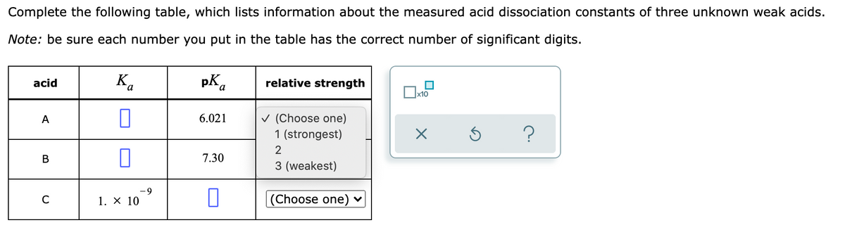 Complete the following table, which lists information about the measured acid dissociation constants of three unknown weak acids.
Note: be sure each number you put in the table has the correct number of significant digits.
K.
pka
acid
relative strength
x10
v (Choose one)
1 (strongest)
A
6.021
2
В
7.30
3 (weakest)
6-
C
1. X 10
(Choose one) ♥
