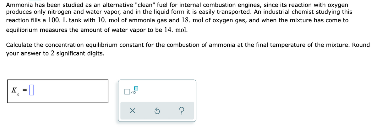 Ammonia has been studied as an alternative "clean" fuel for internal combustion engines, since its reaction with oxygen
produces only nitrogen and water vapor, and in the liquid form it is easily transported. An industrial chemist studying this
reaction fills a 100. L tank with 10. mol of ammonia gas and 18. mol of oxygen gas, and when the mixture has come to
equilibrium measures the amount of water vapor to be 14. mol.
Calculate the concentration equilibrium constant for the combustion of ammonia at the final temperature of the mixture. Round
your answer to 2 significant digits.
K = ]
