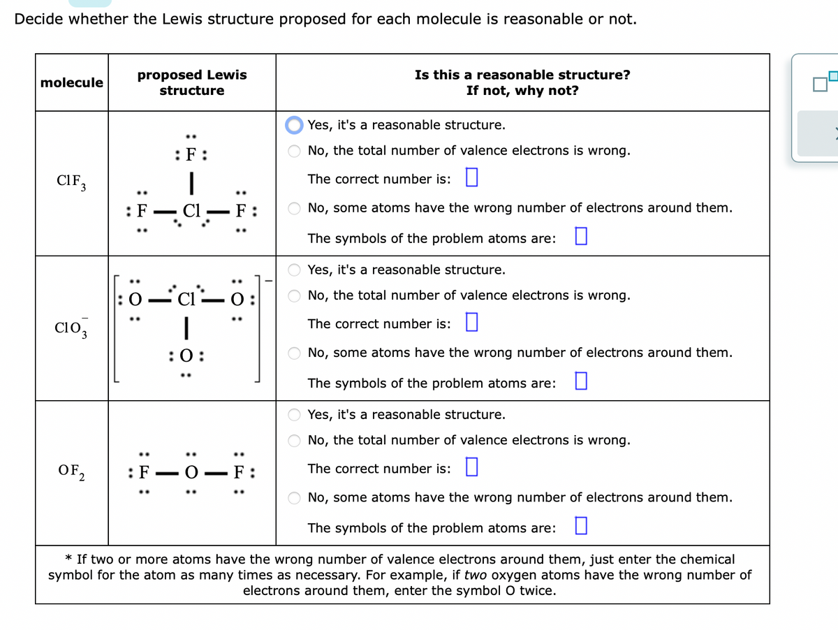 Decide whether the Lewis structure proposed for each molecule is reasonable or not.
molecule
CIF 3
Yes, it's a reasonable structure.
No, the total number of valence electrons is wrong.
The correct number is:
No, some atoms have the wrong number of electrons around them.
The symbols of the problem atoms are:
Yes, it's a reasonable structure.
No, the total number of valence electrons is wrong.
The correct number is:
No, some atoms have the wrong number of electrons around them.
The symbols of the problem atoms are:
Yes, it's a reasonable structure.
No, the total number of valence electrons is wrong.
The correct number is:
No, some atoms have the wrong number of electrons around them.
The symbols of the problem atoms are:
* If two or more atoms have the wrong number of valence electrons around them, just enter the chemical
symbol for the atom as many times as necessary. For example, if two oxygen atoms have the wrong number of
electrons around them, enter the symbol O twice.
CIO₂
proposed Lewis
structure
OF2₂2
:F:
:F-
C1
:0-C-0
:0:
: 0:
F:
—
:
F
Is this a reasonable structure?
If not, why not?
OO