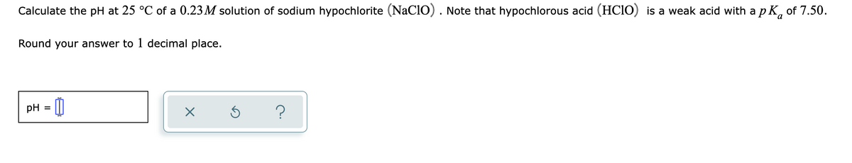 Calculate the pH at 25 °C of a 0.23 M solution of sodium hypochlorite (NaClO). Note that hypochlorous acid (HCIO) is a weak acid with a pK, of 7.50.
a
Round your answer to 1 decimal place.
pH = 0
?

