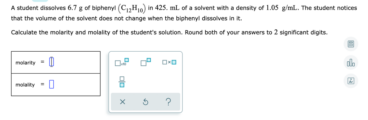 A student dissolves 6.7 g of biphenyl (C12H10) in 425. mL of a solvent with a density of 1.05 g/mL. The student notices
that the volume of the solvent does not change when the biphenyl dissolves in it.
Calculate the molarity and molality of the student's solution. Round both of your answers to 2 significant digits.
molarity
Ox10
olo
Ar
molality
미
