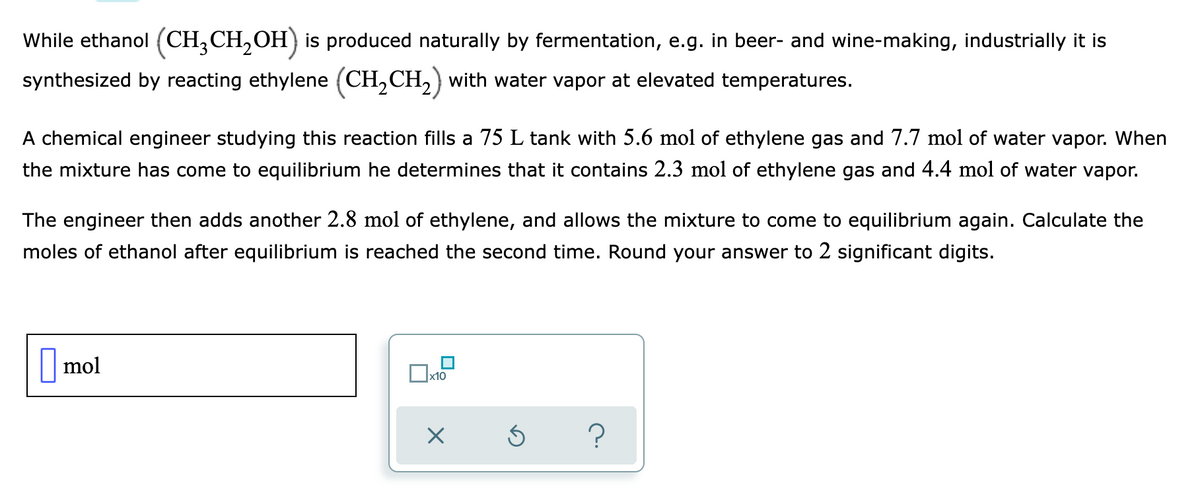 While ethanol (CH,CH,OH) is produced naturally by fermentation, e.g. in beer- and wine-making, industrially it is
synthesized by reacting ethylene (CH,CH, ) with water vapor at elevated temperatures.
A chemical engineer studying this reaction fills a 75 L tank with 5.6 mol of ethylene gas and 7.7 mol of water vapor. When
the mixture has come to equilibrium he determines that it contains 2.3 mol of ethylene gas and 4.4 mol of water vapor.
The engineer then adds another 2.8 mol of ethylene, and allows the mixture to come to equilibrium again. Calculate the
moles of ethanol after equilibrium is reached the second time. Round your answer to 2 significant digits.
||mol
x10

