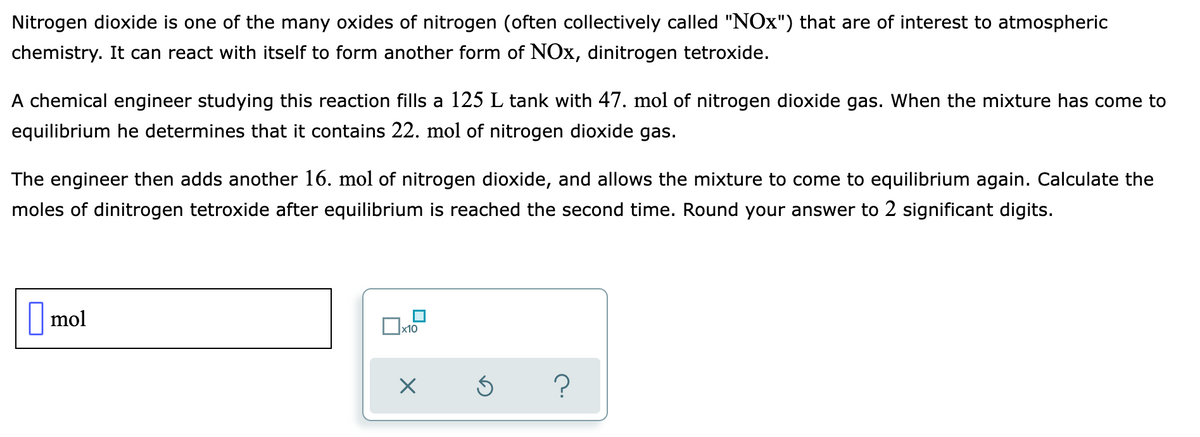 Nitrogen dioxide is one of the many oxides of nitrogen (often collectively called "NOx") that are of interest to atmospheric
chemistry. It can react with itself to form another form of NOx, dinitrogen tetroxide.
A chemical engineer studying this reaction fills a 125 L tank with 47. mol of nitrogen dioxide gas. When the mixture has come to
equilibrium he determines that it contains 22. mol of nitrogen dioxide gas.
The engineer then adds another 16. mol of nitrogen dioxide, and allows the mixture to come to equilibrium again. Calculate the
moles of dinitrogen tetroxide after equilibrium is reached the second time. Round your answer to 2 significant digits.
||mol
x10
