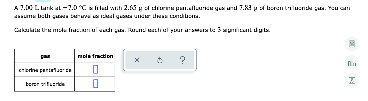 A 7.00 L tank at -7.0 °C is filled with 2.65 g of chlorine pentafluoride gas and 7.83 g of boron trifluoride gas. You can
assume both gases behave as ideal gases under these conditions.
Calculate the mole fraction of each gas. Round each of your answers to 3 significant digits.
gas
mole fraction
?
olo
chlorine pentafluoride
Ar
boron trifluoride
