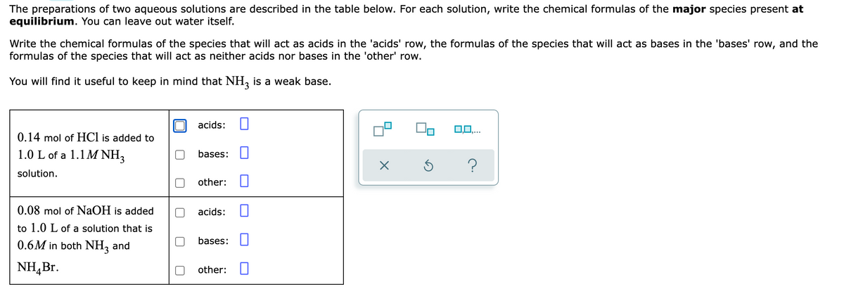 The preparations of two aqueous solutions are described in the table below. For each solution, write the chemical formulas of the major species present at
equilibrium. You can leave out water itself.
Write the chemical formulas of the species that will act as acids in the 'acids' row, the formulas of the species that will act as bases in the 'bases' row, and the
formulas of the species that will act as neither acids nor bases in the 'other' row.
You will find it useful to keep in mind that NH, is a weak base.
acids:
0,0,...
0.14 mol of HCl is added to
1.0 L of a 1.1 M NH,
bases: U
solution.
other:
0.08 mol of NAOH is added
acids:
to 1.0 L of a solution that is
0.6M in both NH, and
bases: ||
NH,Br.
other:
