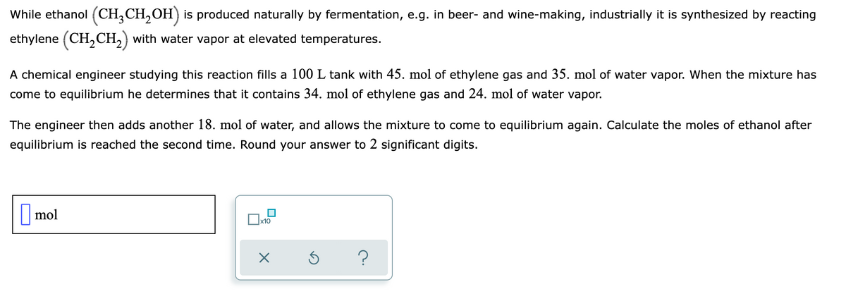 While ethanol (CH,CH,OH) is produced naturally by fermentation, e.g. in beer- and wine-making, industrially it is synthesized by reacting
ethylene (CH,CH,) with water vapor at elevated temperatures.
A chemical engineer studying this reaction fills a 100 L tank with 45. mol of ethylene gas and 35. mol of water vapor. When the mixture has
come to equilibrium he determines that it contains 34. mol of ethylene gas and 24. mol of water vapor.
The engineer then adds another 18. mol of water, and allows the mixture to come to equilibrium again. Calculate the moles of ethanol after
equilibrium is reached the second time. Round your answer to 2 significant digits.
| mol
