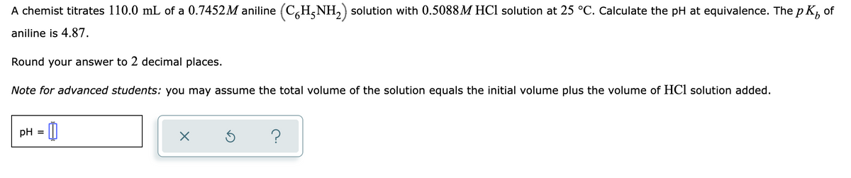 A chemist titrates 110.0 mL of a 0.7452M aniline (C,H,NH,) solution with 0.5088M HCl solution at 25 °C. Calculate the pH at equivalence. The p K, of
aniline is 4.87.
Round your answer to 2 decimal places.
Note for advanced students: you may assume the total volume of the solution equals the initial volume plus the volume of HCl solution added.
pH = ||
