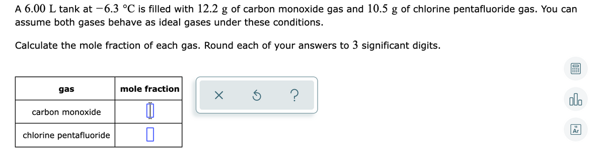 A 6.00 L tank at -6.3 °C is filled with 12.2 g of carbon monoxide gas and 10.5 g of chlorine pentafluoride gas. You can
assume both gases behave as ideal gases under these conditions.
Calculate the mole fraction of each gas. Round each of your answers to 3 significant digits.
gas
mole fraction
?
olo
carbon monoxide
18
Ar
chlorine pentafluoride

