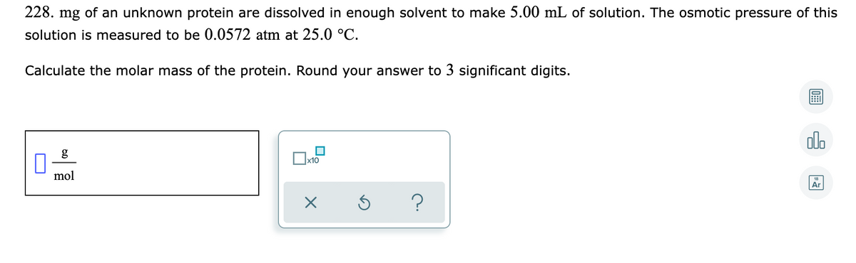 228. mg of an unknown protein are dissolved in enough solvent to make 5.00 mL of solution. The osmotic pressure of this
solution is measured to be 0.0572 atm at 25.0 °C.
Calculate the molar mass of the protein. Round your answer to 3 significant digits.
alo
g
x10
mol
Ar
