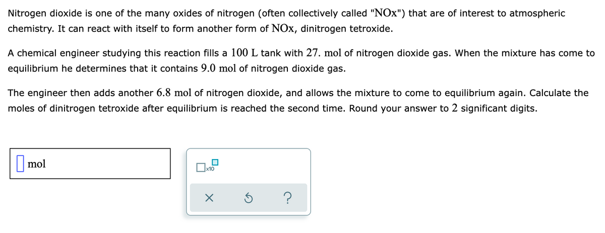 Nitrogen dioxide is one of the many oxides of nitrogen (often collectively called "NOx") that are of interest to atmospheric
chemistry. It can react with itself to form another form of NOx, dinitrogen tetroxide.
A chemical engineer studying this reaction fills a 100L tank with 27. mol of nitrogen dioxide gas. When the mixture has come to
equilibrium he determines that it contains 9.0 mol of nitrogen dioxide gas.
The engineer then adds another 6.8 mol of nitrogen dioxide, and allows the mixture to come to equilibrium again. Calculate the
moles of dinitrogen tetroxide after equilibrium is reached the second time. Round your answer to 2 significant digits.
mol
