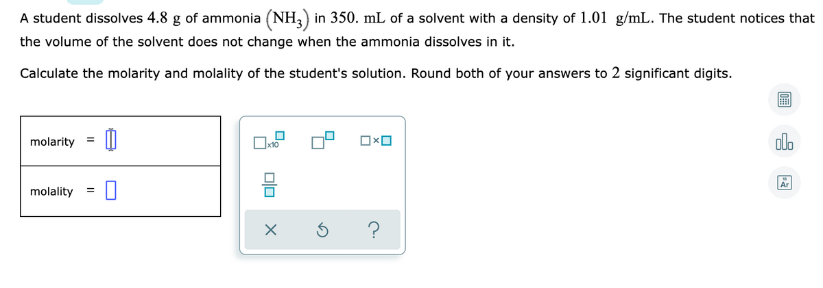 A student dissolves 4.8 g of ammonia (NH,) in 350. mL of a solvent with a density of 1.01 g/mL. The student notices that
the volume of the solvent does not change when the ammonia dissolves in it.
Calculate the molarity and molality of the student's solution. Round both of your answers to 2 significant digits.
molarity
|x10
olo
molality
Ar
