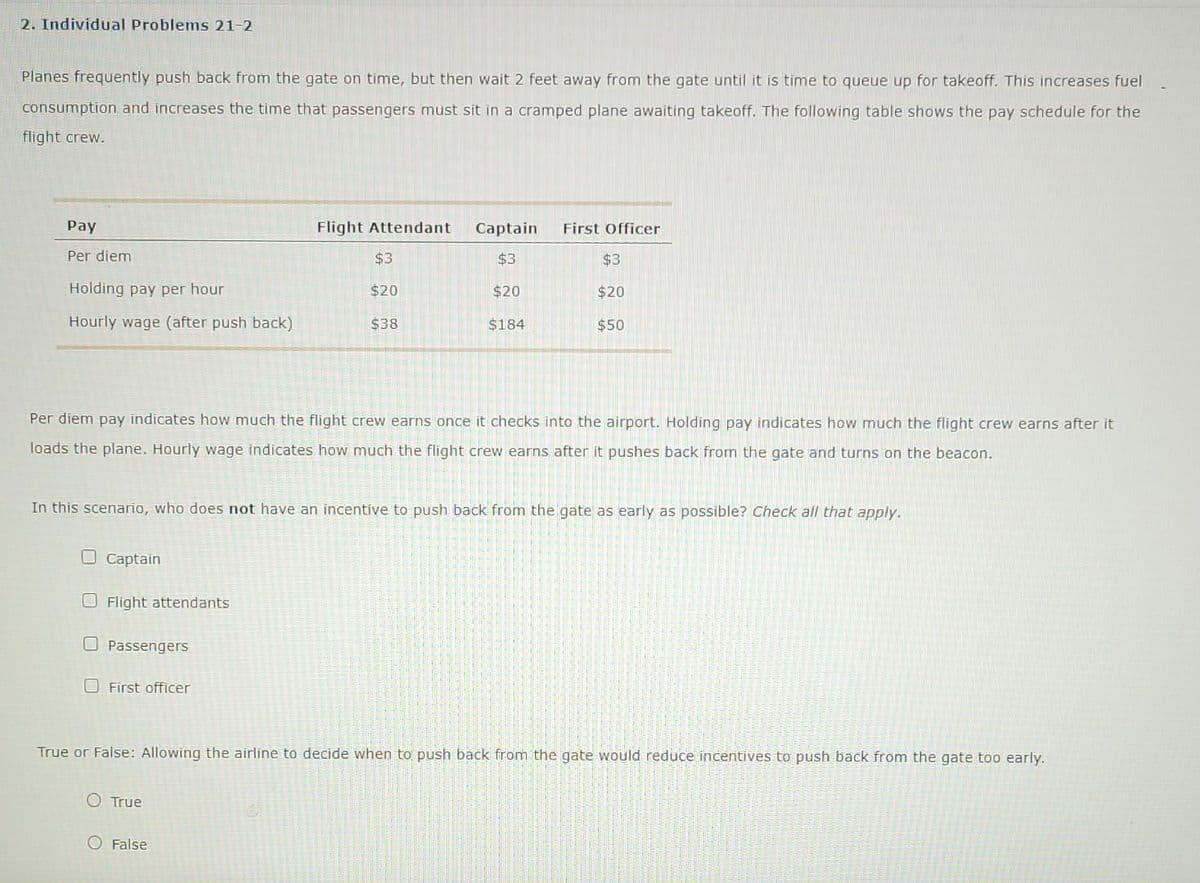 2. Individual Problems 21-2
Planes frequently push back from the gate on time, but then wait 2 feet away from the gate until it is time to queue up for takeoff. This increases fuel
consumption and increases the time that passengers must sit in a cramped plane awaiting takeoff. The following table shows the pay schedule for the
flight crew.
Pay
Flight Attendant
Captain
First Officer
Per diem
$3
$3
$3
Holding pay per hour
$20
$20
$20
Hourly wage (after push back)
$38
$184
$50
Per diem pay indicates how much the flight crew earns once it checks into the airport. Holding pay indicates how much the flight crew earns after it
loads the plane. Hourly wage indicates how much the flight crew earns after it pushes back from the gate and turns on the beacon.
In this scenario, who does not have an incentive to push back from the gate as early as possible? Check all that apply.
OCaptain
O Flight attendants
O Passengers
O First officer
True or False: Allowing the airline to decide when to push back from the gate would reduce incentives to push back from the gate too early.
O True
O False
