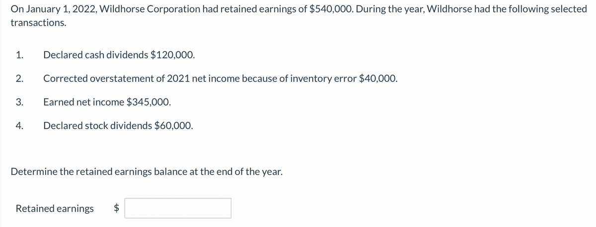 On January 1, 2022, Wildhorse Corporation had retained earnings of $540,000. During the year, Wildhorse had the following selected
transactions.
Declared cash dividends $120,000.
2. Corrected overstatement of 2021 net income because of inventory error $40,000.
Earned net income $345,000.
4. Declared stock dividends $60,000.
1.
3.
Determine the retained earnings balance at the end of the year.
Retained earnings
LA